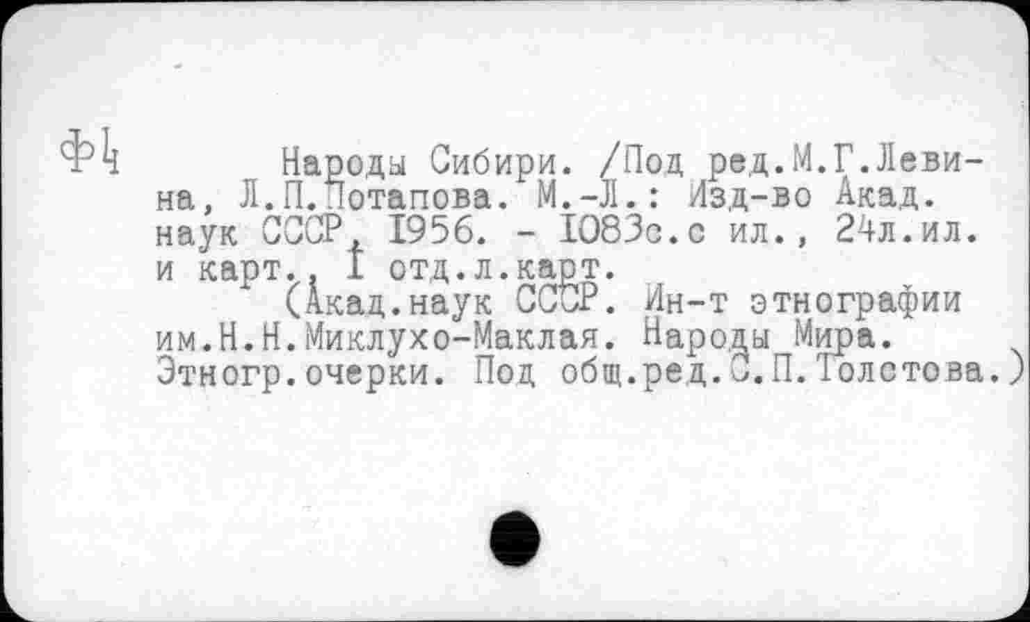 ﻿Народы Сибири. /Под ред.М.Г.Левина, Л.П.Потапова. М.-Л.: Изд-во Акад, наук СССР, 1956. - 1083с.с ил., 24л.ил. и карт.. 1 отд.л.карт.
(Акад.наук ССОР. Ин-т этнографии им.Н.Н.Миклухо-Маклая. Народы Мира. Этногр.очерки. Под общ.ред.С.П.'Толстова.)